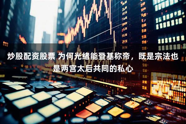 炒股配资股票 为何光绪能登基称帝，既是宗法也是两宫太后共同的私心