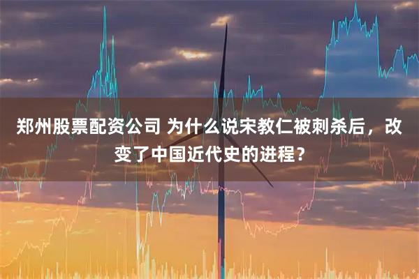 郑州股票配资公司 为什么说宋教仁被刺杀后，改变了中国近代史的进程？
