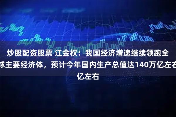 炒股配资股票 江金权：我国经济增速继续领跑全球主要经济体，预计今年国内生产总值达140万亿左右
