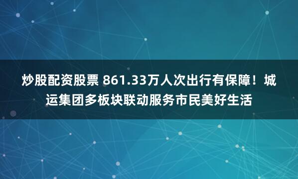 炒股配资股票 861.33万人次出行有保障！城运集团多板块联动服务市民美好生活