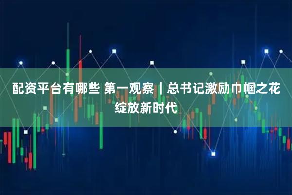 配资平台有哪些 第一观察｜总书记激励巾帼之花绽放新时代