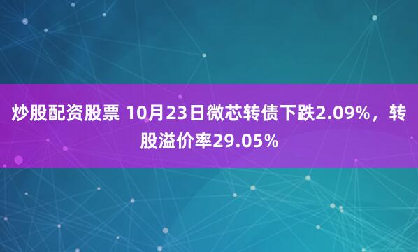 炒股配资股票 10月23日微芯转债下跌2.09%，转股溢价率29.05%