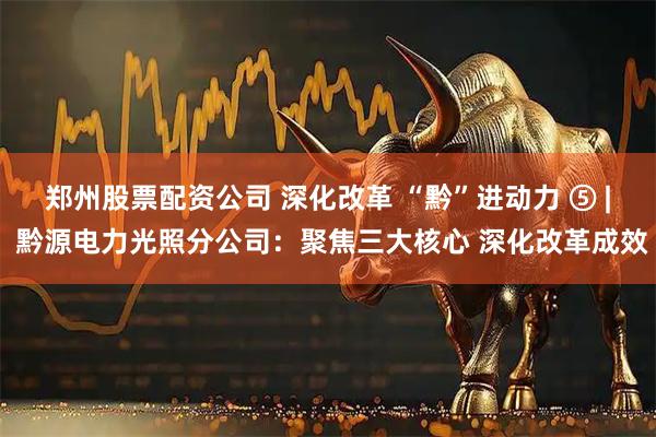 郑州股票配资公司 深化改革 “黔”进动力 ⑤ | 黔源电力光照分公司:聚焦三大核心 深化改革成效