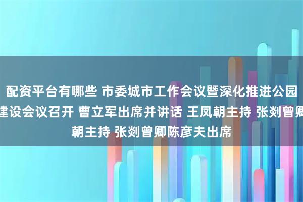 配资平台有哪些 市委城市工作会议暨深化推进公园城市示范区建设会议召开 曹立军出席并讲话 王凤朝主持 张剡曾卿陈彦夫出席