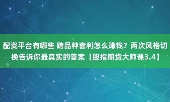 配资平台有哪些 跨品种套利怎么赚钱？两次风格切换告诉你最真实的答案【股指期货大师课3.4】