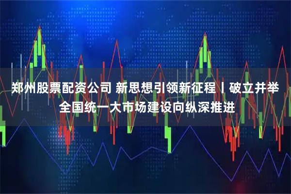 郑州股票配资公司 新思想引领新征程丨破立并举 全国统一大市场建设向纵深推进