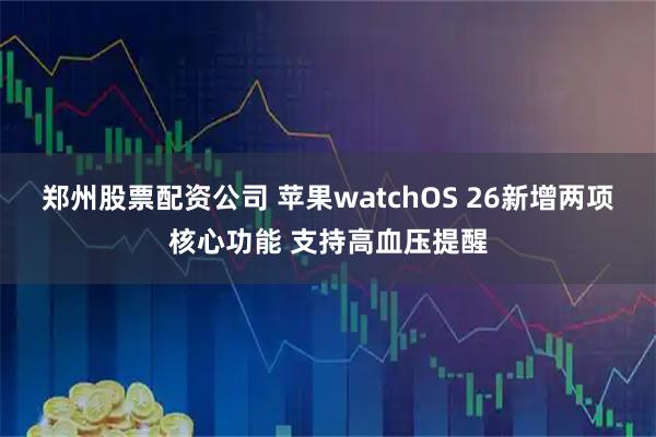 郑州股票配资公司 苹果watchOS 26新增两项核心功能 支持高血压提醒