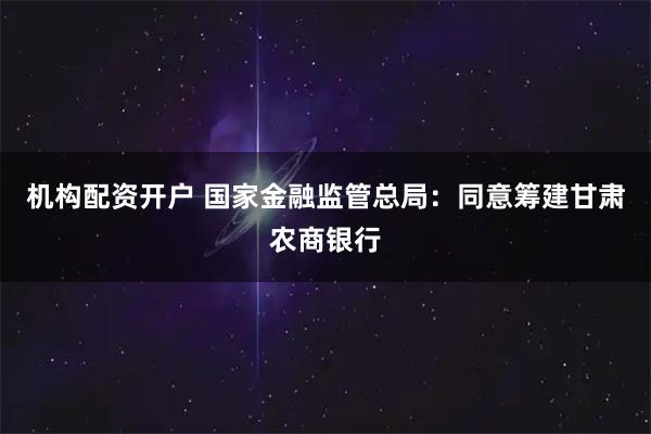 机构配资开户 国家金融监管总局：同意筹建甘肃农商银行