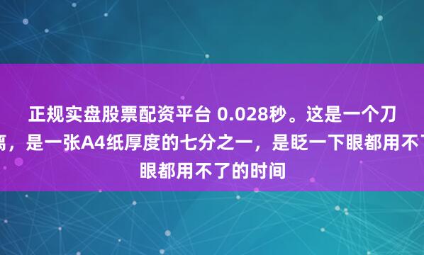 正规实盘股票配资平台 0.028秒。这是一个刀尖的距离，是一张A4纸厚度的七分之一，是眨一下眼都用不了的时间