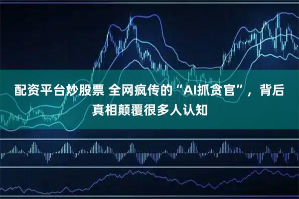配资平台炒股票 全网疯传的“AI抓贪官”，背后真相颠覆很多人认知