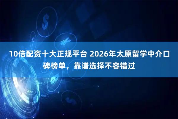 10倍配资十大正规平台 2026年太原留学中介口碑榜单，靠谱选择不容错过