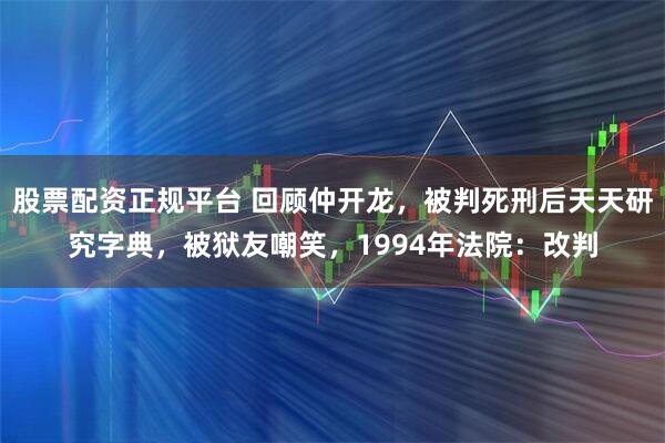 股票配资正规平台 回顾仲开龙，被判死刑后天天研究字典，被狱友嘲笑，1994年法院：改判