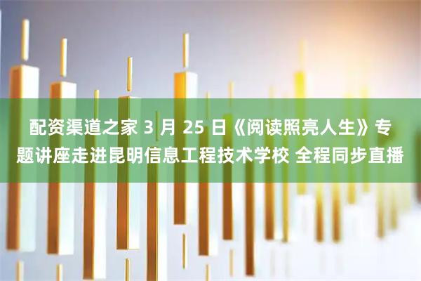 配资渠道之家 3 月 25 日《阅读照亮人生》专题讲座走进昆明信息工程技术学校 全程同步直播