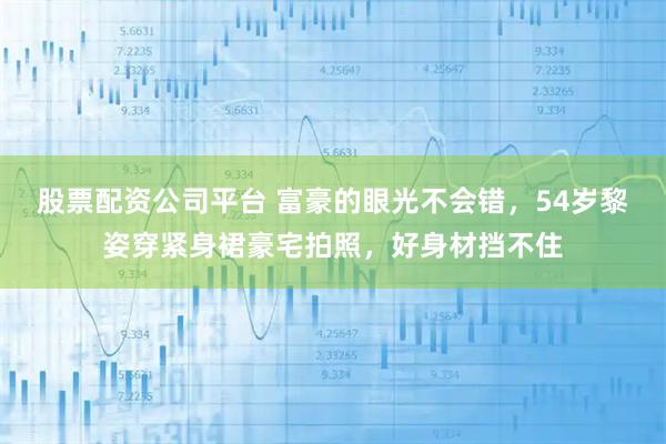 股票配资公司平台 富豪的眼光不会错，54岁黎姿穿紧身裙豪宅拍照，好身材挡不住