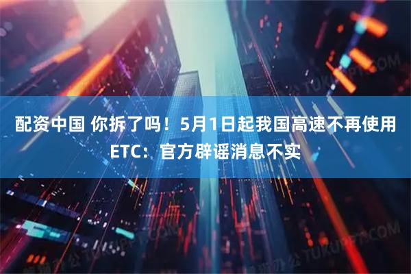 配资中国 你拆了吗！5月1日起我国高速不再使用ETC：官方辟谣消息不实