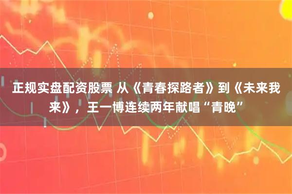 正规实盘配资股票 从《青春探路者》到《未来我来》，王一博连续两年献唱“青晚”
