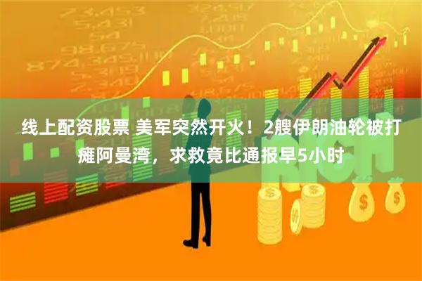 线上配资股票 美军突然开火！2艘伊朗油轮被打瘫阿曼湾，求救竟比通报早5小时