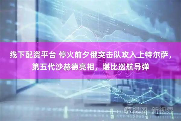 线下配资平台 停火前夕俄突击队攻入上特尔萨，第五代沙赫德亮相，堪比巡航导弹