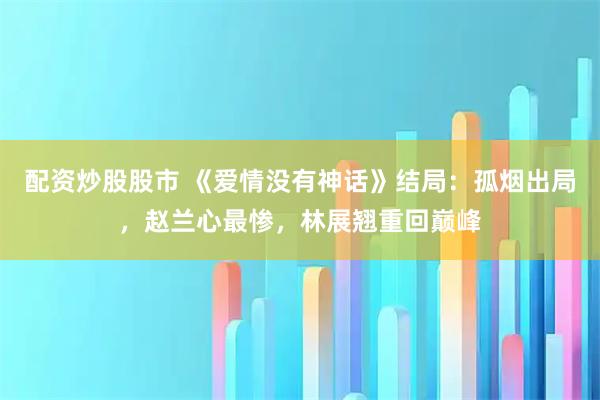 配资炒股股市 《爱情没有神话》结局：孤烟出局，赵兰心最惨，林展翘重回巅峰