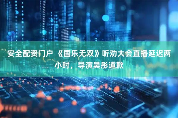 安全配资门户 《国乐无双》听劝大会直播延迟两小时，导演吴彤道歉